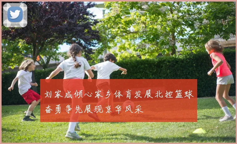 刘家成倾心家乡体育发展北控篮球奋勇争先展现京华风采