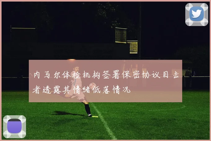 内马尔体检机构签署保密协议目击者透露其情绪低落情况