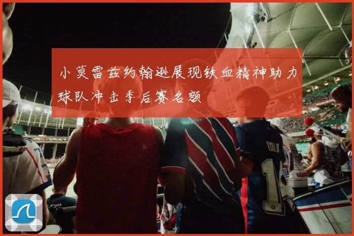 小莫雷兹约翰逊展现铁血精神助力球队冲击季后赛名额