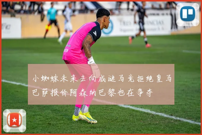 小蜘蛛未来去向成谜马竞拒绝皇马巴萨报价阿森纳巴黎也在争夺