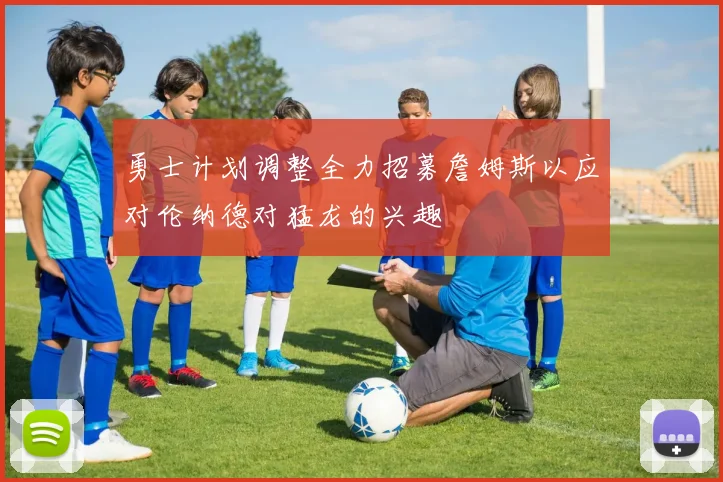 勇士计划调整全力招募詹姆斯以应对伦纳德对猛龙的兴趣