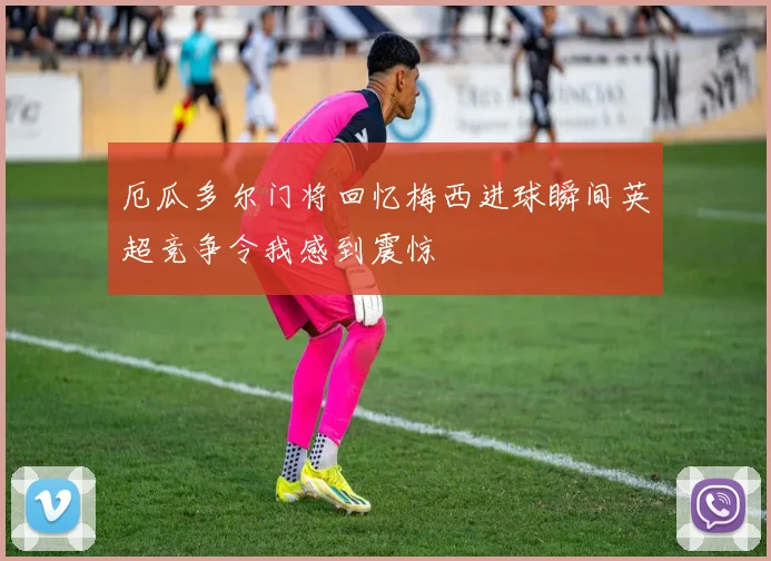 厄瓜多尔门将回忆梅西进球瞬间英超竞争令我感到震惊