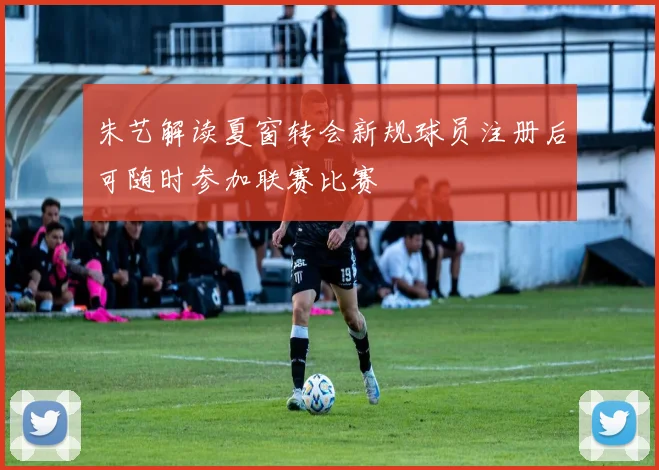 朱艺解读夏窗转会新规球员注册后可随时参加联赛比赛