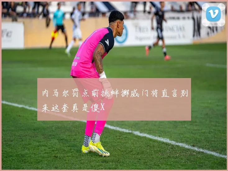 内马尔罚点前挑衅挪威门将直言别来这套真是傻X