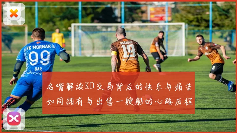 名嘴解读KD交易背后的快乐与痛苦如同拥有与出售一艘船的心路历程