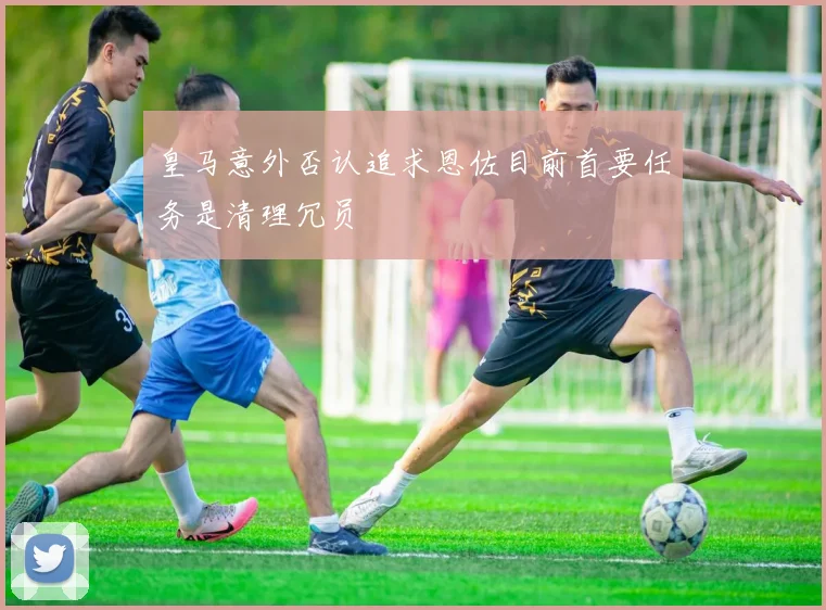 皇马意外否认追求恩佐目前首要任务是清理冗员