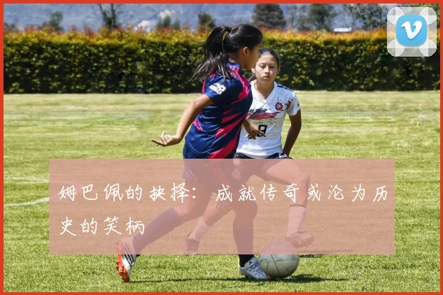 姆巴佩的抉择：成就传奇或沦为历史的笑柄