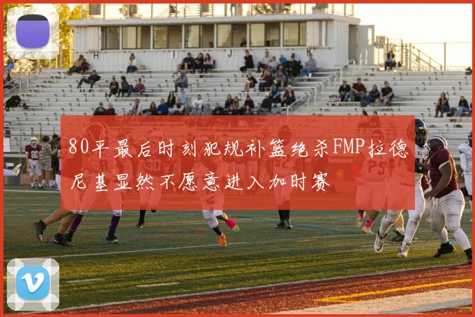80平最后时刻犯规补篮绝杀FMP拉德尼基显然不愿意进入加时赛