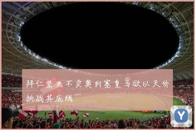 拜仁坚决不卖奥利塞皇马欲以天价挑战其底线