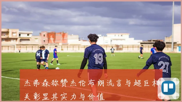 杰弗森称赞杰伦布朗流言与超巨相关彰显其实力与价值