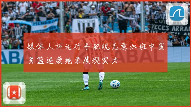 媒体人评论对手犯规无意加班中国男篮逆袭绝杀展现实力