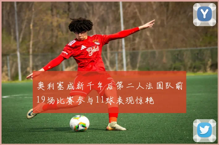 奥利塞成新千年后第二人法国队前19场比赛参与11球表现惊艳