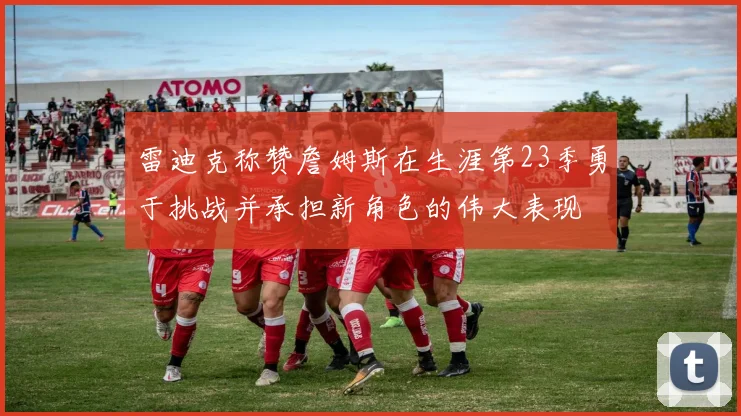 雷迪克称赞詹姆斯在生涯第23季勇于挑战并承担新角色的伟大表现